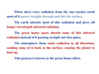 When short wave radiation from the sun reaches earth
most of it passes straight through and hits the surface.
The earth absorbs most of this radiation and gives off
longer wavelength infrared radiation.
The green house gases absorb some of this infrared
radiation instead of it passing straight out into space.
The atmosphere them emits radiation in all directions,
sending some of it back to the surface, causing the planet to
heat up.
This process is known as the green house effect.
 