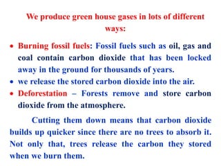 We produce green house gases in lots of different
ways:
 Burning fossil fuels: Fossil fuels such as oil, gas and
coal contain carbon dioxide that has been locked
away in the ground for thousands of years.
 we release the stored carbon dioxide into the air.
 Deforestation – Forests remove and store carbon
dioxide from the atmosphere.
Cutting them down means that carbon dioxide
builds up quicker since there are no trees to absorb it.
Not only that, trees release the carbon they stored
when we burn them.
 
