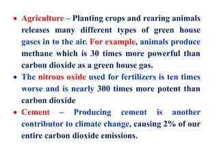  Agriculture – Planting crops and rearing animals
releases many different types of green house
gases in to the air. For example, animals produce
methane which is 30 times more powerful than
carbon dioxide as a green house gas.
 The nitrous oxide used for fertilizers is ten times
worse and is nearly 300 times more potent than
carbon dioxide
 Cement – Producing cement is another
contributor to climate change, causing 2% of our
entire carbon dioxide emissions.
 