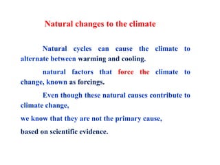Natural changes to the climate
Natural cycles can cause the climate to
alternate between warming and cooling.
natural factors that force the climate to
change, known as forcings.
Even though these natural causes contribute to
climate change,
we know that they are not the primary cause,
based on scientific evidence.
 