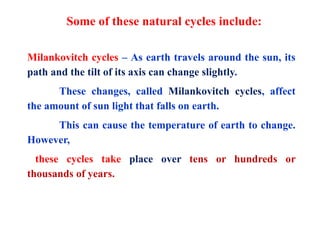 Some of these natural cycles include:
Milankovitch cycles – As earth travels around the sun, its
path and the tilt of its axis can change slightly.
These changes, called Milankovitch cycles, affect
the amount of sun light that falls on earth.
This can cause the temperature of earth to change.
However,
these cycles take place over tens or hundreds or
thousands of years.
 