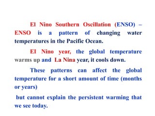 El Nino Southern Oscillation (ENSO) –
ENSO is a pattern of changing water
temperatures in the Pacific Ocean.
EI Nino year, the global temperature
warms up and La Nina year, it cools down.
These patterns can affect the global
temperature for a short amount of time (months
or years)
but cannot explain the persistent warming that
we see today.
 