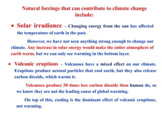 Natural forcings that can contribute to climate change
include:
 Solar irradiance – Changing energy from the sun has affected
the temperature of earth in the past.
However, we have not seen anything strong enough to change our
climate. Any increase in solar energy would make the entire atmosphere of
earth warm, but we can only see warming in the bottom layer.
 Volcanic eruptions – Volcanoes have a mixed effect on our climate.
Eruptions produce aerosol particles that cool earth, but they also release
carbon dioxide, which warms it.
Volcanoes produce 50 times less carbon dioxide than human do, so
we know they are not the leading cause of global warming.
On top of this, cooling is the dominant effect of volcanic eruptions,
not warming.
 