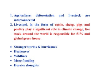 1. Agriculture, deforestation and livestock are
interconnected
2. Livestock in the form of cattle, sheep, pigs and
poultry play a significant role in climate change, live
stock around the world is responsible for 51% and
global green house
 Stronger storms & hurricanes
 Heatwaves
 Wildfires
 More flooding
 Heavier droughts
 