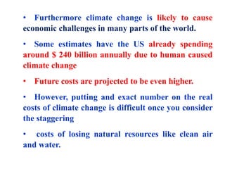 • Furthermore climate change is likely to cause
economic challenges in many parts of the world.
• Some estimates have the US already spending
around $ 240 billion annually due to human caused
climate change
• Future costs are projected to be even higher.
• However, putting and exact number on the real
costs of climate change is difficult once you consider
the staggering
• costs of losing natural resources like clean air
and water.
 