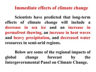 Scientists have predicted that long-term
effects of climate change will include a
decrease in sea ice and an increase in
permafrost thawing, an increase in heat waves
and heavy precipitation, and decreased water
resources in semi-arid regions.
Below are some of the regional impacts of
global change forecast by the
Intergovernmental Panel on Climate Change.
Immediate effects of climate change
 