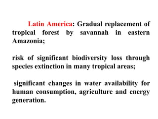Latin America: Gradual replacement of
tropical forest by savannah in eastern
Amazonia;
risk of significant biodiversity loss through
species extinction in many tropical areas;
significant changes in water availability for
human consumption, agriculture and energy
generation.
 