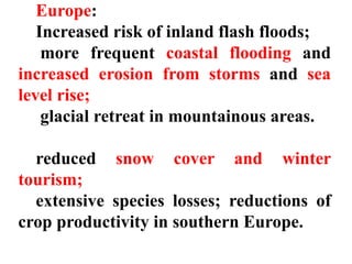 Europe:
Increased risk of inland flash floods;
more frequent coastal flooding and
increased erosion from storms and sea
level rise;
glacial retreat in mountainous areas.
reduced snow cover and winter
tourism;
extensive species losses; reductions of
crop productivity in southern Europe.
 