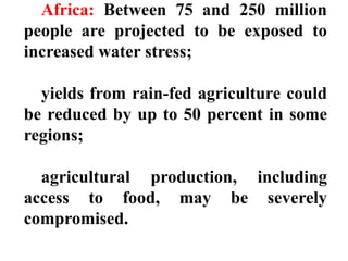 Africa: Between 75 and 250 million
people are projected to be exposed to
increased water stress;
yields from rain-fed agriculture could
be reduced by up to 50 percent in some
regions;
agricultural production, including
access to food, may be severely
compromised.
 