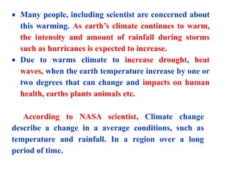  Many people, including scientist are concerned about
this warming. As earth’s climate continues to warm,
the intensity and amount of rainfall during storms
such as hurricanes is expected to increase.
 Due to warms climate to increase drought, heat
waves, when the earth temperature increase by one or
two degrees that can change and impacts on human
health, earths plants animals etc.
According to NASA scientist, Climate change
describe a change in a average conditions, such as
temperature and rainfall. In a region over a long
period of time.
 