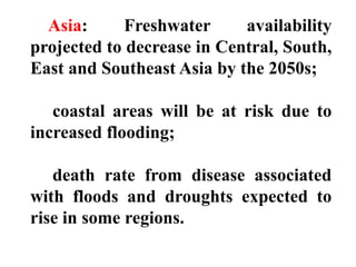 Asia: Freshwater availability
projected to decrease in Central, South,
East and Southeast Asia by the 2050s;
coastal areas will be at risk due to
increased flooding;
death rate from disease associated
with floods and droughts expected to
rise in some regions.
 