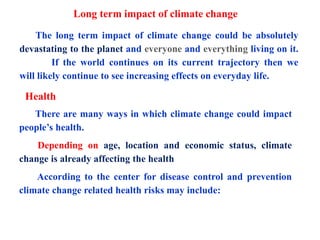 Long term impact of climate change
The long term impact of climate change could be absolutely
devastating to the planet and everyone and everything living on it.
If the world continues on its current trajectory then we
will likely continue to see increasing effects on everyday life.
Health
There are many ways in which climate change could impact
people’s health.
Depending on age, location and economic status, climate
change is already affecting the health
According to the center for disease control and prevention
climate change related health risks may include:
 