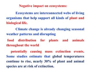 Ecosystems are interconnected webs of living
organisms that help support all kinds of plant and
biological life.
Climate change is already changing seasonal
weather patterns and disrupting
food distribution for plants and animals
throughout the world
potentially causing mass extinction events.
Some studies estimate that global temperatures
continue to rise, nearly 30% of plant and animal
species are at risk of extinction.
Negative impact on ecosystems:
 