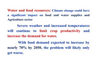 Water and food resources: Climate change could have
a significant impact on food and water supplies and
Agriculture sector
Severe weather and increased temperatures
will continue to limit crop productivity and
increase the demand for water.
With food demand expected to increase by
nearly 70% by 2050, the problem will likely only
get worse.
 
