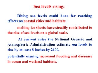 Rising sea levels could have far reaching
effects on coastal cities and habitats.
melting ice sheets have steadily contributed to
the rise of sea levels on a global scale.
At current rates the National Oceanic and
Atmospheric Administration estimate sea levels to
rise by at least 8 inches by 2100,
potentially causing increased flooding and decrease
in ocean and wetland habitats.
Sea levels rising:
 