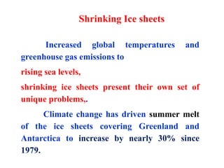 Increased global temperatures and
greenhouse gas emissions to
rising sea levels,
shrinking ice sheets present their own set of
unique problems,.
Climate change has driven summer melt
of the ice sheets covering Greenland and
Antarctica to increase by nearly 30% since
1979.
Shrinking Ice sheets
 