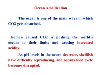 The ocean is one of the main ways in which
CO2 gets absorbed.
human caused CO2 is pushing the world’s
oceans to their limits and causing increased
acidity.
As pH levels in the ocean decrease, shellfish
have difficulty reproducing, and oceans food cycle
becomes disrupted.
Ocean Acidification
 