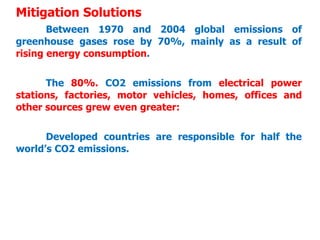 Mitigation Solutions
Between 1970 and 2004 global emissions of
greenhouse gases rose by 70%, mainly as a result of
rising energy consumption.
The 80%. CO2 emissions from electrical power
stations, factories, motor vehicles, homes, offices and
other sources grew even greater:
Developed countries are responsible for half the
world’s CO2 emissions.
 