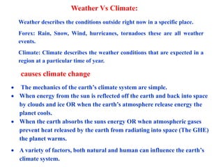 Weather Vs Climate:
Weather describes the conditions outside right now in a specific place.
Forex: Rain, Snow, Wind, hurricanes, tornadoes these are all weather
events.
Climate: Climate describes the weather conditions that are expected in a
region at a particular time of year.
 The mechanics of the earth’s climate system are simple.
 When energy from the sun is reflected off the earth and back into space
by clouds and ice OR when the earth’s atmosphere release energy the
planet cools.
 When the earth absorbs the suns energy OR when atmospheric gases
prevent heat released by the earth from radiating into space (The GHE)
the planet warms.
 A variety of factors, both natural and human can influence the earth’s
climate system.
causes climate change
 