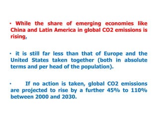 • While the share of emerging economies like
China and Latin America in global CO2 emissions is
rising,
• it is still far less than that of Europe and the
United States taken together (both in absolute
terms and per head of the population).
• If no action is taken, global CO2 emissions
are projected to rise by a further 45% to 110%
between 2000 and 2030.
 
