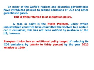 In many of the world’s regions and countries governments
have introduced policies to reduce emissions of CO2 and other
greenhouse gases.
This is often referred to as mitigation policy.
A case in point is the Kyoto Protocol, under which
industrialized countries have committed themselves to a certain
cut in emissions; this has not been ratified by Australia or the
US, however
European Union has an additional policy target of reducing its
CO2 emissions by twenty to thirty percent by the year 2020
relative to 1990
 