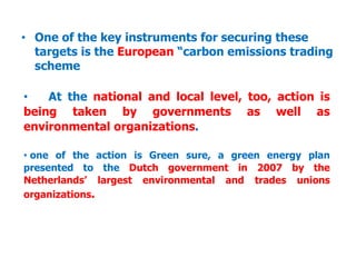 • One of the key instruments for securing these
targets is the European “carbon emissions trading
scheme
• At the national and local level, too, action is
being taken by governments as well as
environmental organizations.
• one of the action is Green sure, a green energy plan
presented to the Dutch government in 2007 by the
Netherlands’ largest environmental and trades unions
organizations.
 