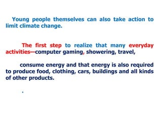 Young people themselves can also take action to
limit climate change.
The first step to realize that many everyday
activities—computer gaming, showering, travel,
consume energy and that energy is also required
to produce food, clothing, cars, buildings and all kinds
of other products.
.
 