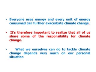 • Everyone uses energy and every unit of energy
consumed can further exacerbate climate change.
• It’s therefore important to realize that all of us
share some of the responsibility for climate
change.
• What we ourselves can do to tackle climate
change depends very much on our personal
situation
 