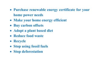  Purchase renewable energy certificate for your
home power needs
 Make your home energy efficient
 Buy carbon offsets
 Adopt a plant based diet
 Reduce food waste
 Recycle
 Stop using fossil fuels
 Stop deforestation
 