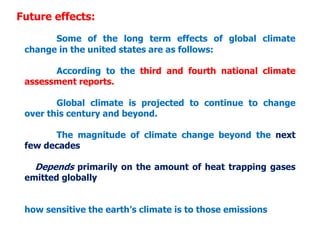 Future effects:
Some of the long term effects of global climate
change in the united states are as follows:
According to the third and fourth national climate
assessment reports.
Global climate is projected to continue to change
over this century and beyond.
The magnitude of climate change beyond the next
few decades
Depends primarily on the amount of heat trapping gases
emitted globally
how sensitive the earth’s climate is to those emissions
 
