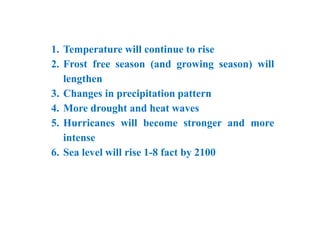 1. Temperature will continue to rise
2. Frost free season (and growing season) will
lengthen
3. Changes in precipitation pattern
4. More drought and heat waves
5. Hurricanes will become stronger and more
intense
6. Sea level will rise 1-8 fact by 2100
 