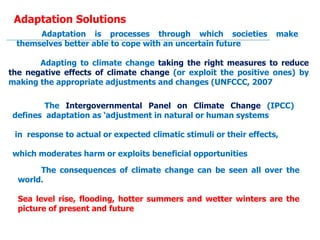 Adaptation Solutions
Adaptation is processes through which societies make
themselves better able to cope with an uncertain future
Adapting to climate change taking the right measures to reduce
the negative effects of climate change (or exploit the positive ones) by
making the appropriate adjustments and changes (UNFCCC, 2007
The Intergovernmental Panel on Climate Change (IPCC)
defines adaptation as ‘adjustment in natural or human systems
in response to actual or expected climatic stimuli or their effects,
which moderates harm or exploits beneficial opportunities
The consequences of climate change can be seen all over the
world.
Sea level rise, flooding, hotter summers and wetter winters are the
picture of present and future
 