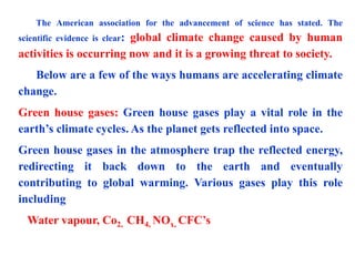 The American association for the advancement of science has stated. The
scientific evidence is clear: global climate change caused by human
activities is occurring now and it is a growing threat to society.
Below are a few of the ways humans are accelerating climate
change.
Green house gases: Green house gases play a vital role in the
earth’s climate cycles. As the planet gets reflected into space.
Green house gases in the atmosphere trap the reflected energy,
redirecting it back down to the earth and eventually
contributing to global warming. Various gases play this role
including
Water vapour, Co2, CH4, NOx, CFC’s
 
