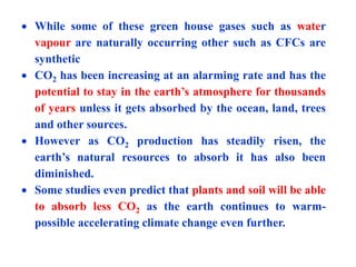  While some of these green house gases such as water
vapour are naturally occurring other such as CFCs are
synthetic
 CO2 has been increasing at an alarming rate and has the
potential to stay in the earth’s atmosphere for thousands
of years unless it gets absorbed by the ocean, land, trees
and other sources.
 However as CO2 production has steadily risen, the
earth’s natural resources to absorb it has also been
diminished.
 Some studies even predict that plants and soil will be able
to absorb less CO2 as the earth continues to warm-
possible accelerating climate change even further.
 