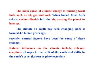 The main cause of climate change is burning fossil
fuels such as oil, gas and coal. When burnt, fossil fuels
release carbon dioxide into the air, causing the planet to
heat up.
The climate on earth has been changing since it
formed 4.5 billion years ago.
recently, natural factors have been the cause of these
changes.
Natural influences on the climate include volcanic
eruptions, changes in the orbit of the earth and shifts in
the earth’s crust (known as plate tectonics).
 