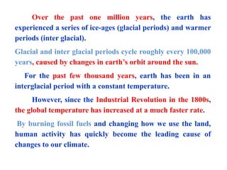 Over the past one million years, the earth has
experienced a series of ice-ages (glacial periods) and warmer
periods (inter glacial).
Glacial and inter glacial periods cycle roughly every 100,000
years, caused by changes in earth’s orbit around the sun.
For the past few thousand years, earth has been in an
interglacial period with a constant temperature.
However, since the Industrial Revolution in the 1800s,
the global temperature has increased at a much faster rate.
By burning fossil fuels and changing how we use the land,
human activity has quickly become the leading cause of
changes to our climate.
 