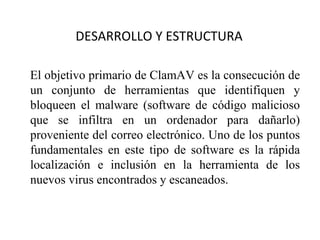 DESARROLLO Y ESTRUCTURA El objetivo primario de ClamAV es la consecución de un conjunto de herramientas que identifiquen y bloqueen el malware ( software de código malicioso que se infiltra en un ordenador para dañarlo)  proveniente del correo electrónico. Uno de los puntos fundamentales en este tipo de software es la rápida localización e inclusión en la herramienta de los nuevos virus encontrados y escaneados.  