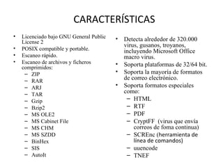 CARACTERÍSTICAS Licenciado bajo GNU General Public License 2  POSIX compatible y portable.  Escaneo rápido.  Escaneo de archivos y ficheros comprimidos:  ZIP  RAR  ARJ  TAR  Gzip  Bzip2  MS OLE2  MS Cabinet File  MS CHM  MS SZDD  BinHex  SIS  AutoIt  Detecta alrededor de 320.000 virus, gusanos, troyanos, incluyendo Microsoft Office macro virus.  Soporta plataformas de 32/64 bit.  Soporta la mayoría de formatos de correo electrónico.  Soporta formatos especiales como:  HTML  RTF  PDF  CryptFF  (virus que envía  correos de foma continua) SCREnc ( herramienta de línea de comandos) uuencode  TNEF  