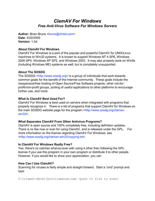 ClamAV For Windows
               Free Anti-Virus Software For Windows Servers

Author: Brian Bruns <bruns@2mbit.com>
Date: 4/22/2005
Version: 1.0d

About ClamAV For Windows
ClamAV For Windows is a port of the popular and powerful ClamAV for UNIX/Linux
machines to Win32 systems. It is known to support Windows NT 4 SP6, Windows
2000 SP4, Windows XP SP2, and Windows 2003. It may also properly work on Win9x
(including Windows ME) systems as well, but is completely unsupported.

About The SOSDG
The SOSDG <http://www.sosdg.org> is a group of individuals that work towards
common goals for the benefit of the Internet community. These goals include the
inexpensive/free hosting of Open Source/Free Software projects, other not-for-
profit/non-profit groups, porting of useful applications to other platforms to encourage
further use, and more.

What Is ClamAV Best Used For?
ClamAV For Windows is best used on servers when integrated with programs that
properly recognize it. There is a list of programs that support ClamAV for Windows on
the main SOSDG website page for the program <http://www.sosdg.org/clamav-
win32>.

What Separates ClamAV From Other Antivirus Programs?
ClamAV is open source and 100% completely free, including definition updates.
There is no fee now or ever for using ClamAV, and is released under the GPL. For
more information on the license regarding ClamAV For Windows, see
<http://www.sosdg.org/clamav-win32/copying.txt>.

Is ClamAV For Windows Really Free?
Yes, there's no catches what-so-ever with using it other then following the GPL
license if you use this program in your own program or distribute it to other people.
However, if you would like to show your appreciation, you can

How Can I Use ClamAV?
Scanning for viruses is fairly simple and straight forward. Start a ‘cmd’ prompt and
type:

C:clamav-develbinclamscan.exe <path to file to scan>
 