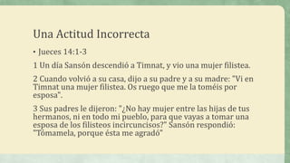 Una Actitud Incorrecta
• Jueces 14:1-3
1 Un día Sansón descendió a Timnat, y vio una mujer filistea.
2 Cuando volvió a su casa, dijo a su padre y a su madre: "Vi en
Timnat una mujer filistea. Os ruego que me la toméis por
esposa".
3 Sus padres le dijeron: "¿No hay mujer entre las hijas de tus
hermanos, ni en todo mi pueblo, para que vayas a tomar una
esposa de los filisteos incircuncisos?" Sansón respondió:
"Tómamela, porque ésta me agradó"
 