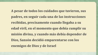 A pesar de todos los cuidados que tuvieron, sus
padres, en seguir cada una de las instrucciones
recibidas, precisamente cuando llegaba a su
edad viril, en el momento que debía cumplir su
misión divina, y cuando más debía depender de
Dios, Sansón decidió emparentarse con los
enemigos de Dios y de Israel
 