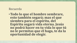 Recuerda
•Todo lo que el hombre sembrare,
esto también segará; mas el que
siembra para el espíritu, del
Espíritu segará vida eterna. Jesús
no podrá hacer en tu vida lo que tú
no le permitas que él haga, te da la
oportunidad de elegir.
 