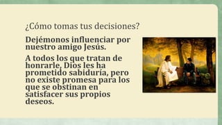 ¿Cómo tomas tus decisiones?
Dejémonos influenciar por
nuestro amigo Jesús.
A todos los que tratan de
honrarle, Dios les ha
prometido sabiduría, pero
no existe promesa para los
que se obstinan en
satisfacer sus propios
deseos.
 