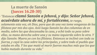 La muerte de Sansón
(Jueces 16.28-30)
• "Entonces clamó Sansón a Jehová, y dijo: Señor Jehová,
acuérdate ahora de mí, y fortaléceme, te ruego,
solamente esta vez, oh Dios, para que de una vez tome venganza de los
filisteos por mis dos ojos. Asió luego Sansón las dos columnas de en
medio, sobre las que descansaba la casa, y echó todo su peso sobre
ellas, su mano derecha sobre una y su mano izquierda sobre la otra. Y
dijo Sansón: Muera yo con los filisteos. Entonces se inclinó con toda su
fuerza, y cayó la casa sobre los principales, y sobre todo el pueblo que
estaba en ella. Y los que mató al morir fueron muchos más que los que
había matado durante su vida.”
 