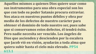 Aquellos mismos a quienes Dios quiere usar como
sus instrumentos para una obra especial son los
que con todo su poder Satanás procura extraviar.
Nos ataca en nuestros puntos débiles y obra por
medio de los defectos de nuestro carácter para
obtener el dominio de todo nuestro ser, pues sabe
que si conservamos estos defectos, él tendrá éxito.
Pero nadie necesita ser vencido. Los ángeles de
Dios que ascienden y descienden por la escalera
que Jacob vió en visión, ayudarán a toda alma que
quiera subir hasta el cielo más elevado. PP54
613.1
 