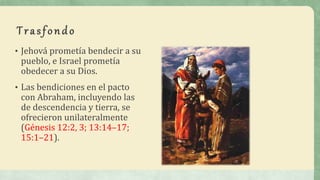 Trasfondo
• Jehová prometía bendecir a su
pueblo, e Israel prometía
obedecer a su Dios.
• Las bendiciones en el pacto
con Abraham, incluyendo las
de descendencia y tierra, se
ofrecieron unilateralmente
(Génesis 12:2, 3; 13:14–17;
15:1–21).
 