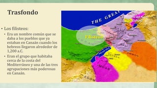 Trasfondo
• Los filisteos:
• Era un nombre común que se
daba a los pueblos que ya
estaban en Canaán cuando los
hebreos llegaron alrededor de
1,200 a.C.
• Eran el grupo que habitaba
cerca de la costa del
Mediterráneo y una de las tres
agrupaciones más poderosas
en Canaán.
Filisteos
Cananeos del Norte
(Jabín)
 