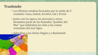 Trasfondo
• Los filisteos estaban formados por la unión de 5
ciudades: Gaza, Asdod, Ascalón, Gat y Ecrón.
• Junto con los egeos, los micenios y otros,
formaban parte de los llamados “pueblos del
Mar” que habitaban las islas y las costas
orientales del mar Egeo.
• Adoraban a los ídolos Dagón y a Baalzebub.
 