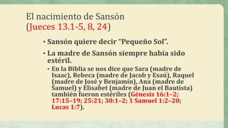 El nacimiento de Sansón
(Jueces 13.1-5, 8, 24)
• Sansón quiere decir “Pequeño Sol”.
• La madre de Sansón siempre había sido
estéril.
• En la Biblia se nos dice que Sara (madre de
Isaac), Rebeca (madre de Jacob y Esaú), Raquel
(madre de José y Benjamín), Ana (madre de
Samuel) y Elisabet (madre de Juan el Bautista)
también fueron estériles (Génesis 16:1–2;
17:15–19; 25:21; 30:1–2; 1 Samuel 1:2–20;
Lucas 1:7).
 