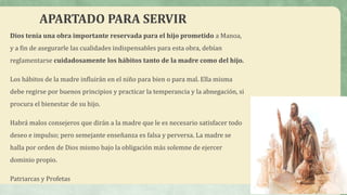 APARTADO PARA SERVIR
Dios tenía una obra importante reservada para el hijo prometido a Manoa,
y a fin de asegurarle las cualidades indispensables para esta obra, debían
reglamentarse cuidadosamente los hábitos tanto de la madre como del hijo.
Los hábitos de la madre influirán en el niño para bien o para mal. Ella misma
debe regirse por buenos principios y practicar la temperancia y la abnegación, si
procura el bienestar de su hijo.
Habrá malos consejeros que dirán a la madre que le es necesario satisfacer todo
deseo e impulso; pero semejante enseñanza es falsa y perversa. La madre se
halla por orden de Dios mismo bajo la obligación más solemne de ejercer
dominio propio.
Patriarcas y Profetas
 